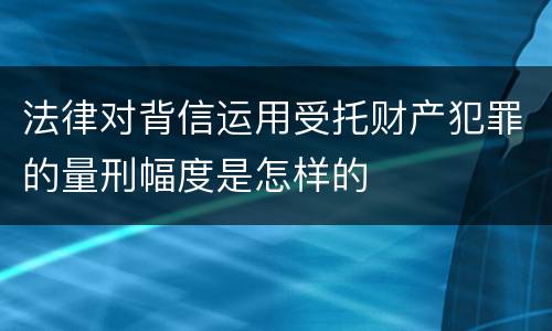 法律对背信运用受托财产犯罪的量刑幅度是怎样的