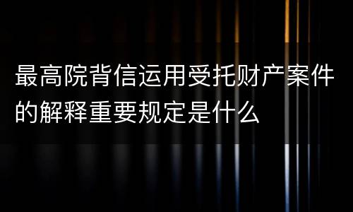 最高院背信运用受托财产案件的解释重要规定是什么