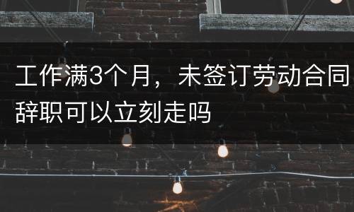 工作满3个月，未签订劳动合同辞职可以立刻走吗