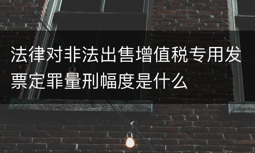 法律对非法出售增值税专用发票定罪量刑幅度是什么