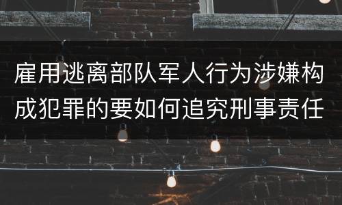 雇用逃离部队军人行为涉嫌构成犯罪的要如何追究刑事责任