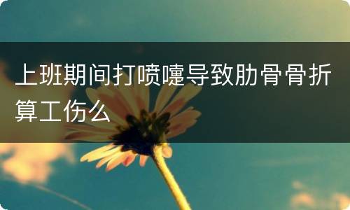 上班期间打喷嚏导致肋骨骨折算工伤么