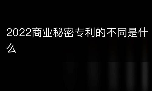 2022商业秘密专利的不同是什么