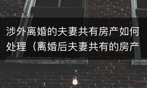 涉外离婚的夫妻共有房产如何处理（离婚后夫妻共有的房产怎么办）