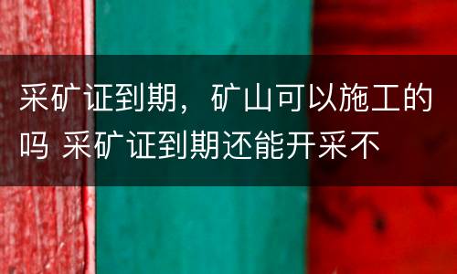 采矿证到期，矿山可以施工的吗 采矿证到期还能开采不