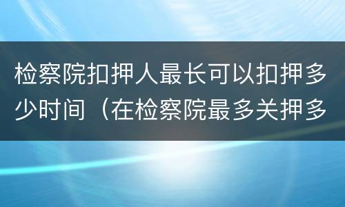 检察院扣押人最长可以扣押多少时间（在检察院最多关押多长时间）