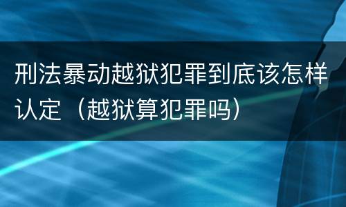 刑法暴动越狱犯罪到底该怎样认定（越狱算犯罪吗）