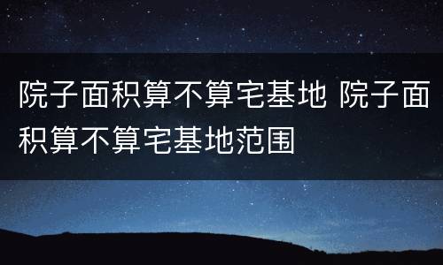 院子面积算不算宅基地 院子面积算不算宅基地范围