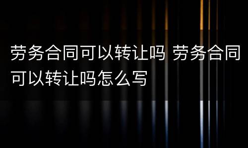 劳务合同可以转让吗 劳务合同可以转让吗怎么写
