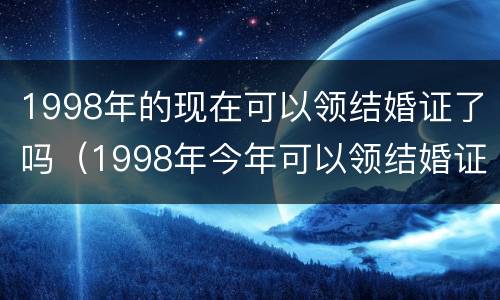 1998年的现在可以领结婚证了吗（1998年今年可以领结婚证了吗）