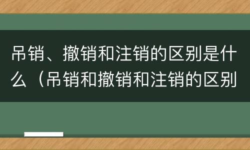 吊销、撤销和注销的区别是什么（吊销和撤销和注销的区别）