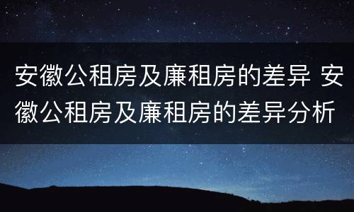安徽公租房及廉租房的差异 安徽公租房及廉租房的差异分析