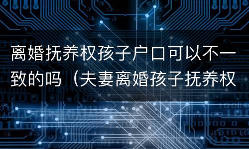 离婚抚养权孩子户口可以不一致的吗(夫妻离婚孩子抚养权和户口在一起吗)