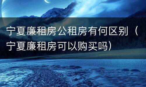 宁夏廉租房公租房有何区别（宁夏廉租房可以购买吗）