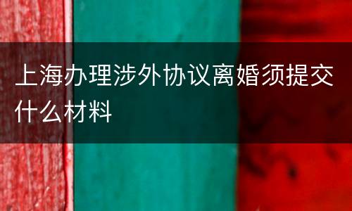 上海办理涉外协议离婚须提交什么材料
