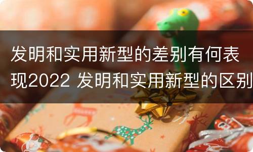 发明和实用新型的差别有何表现2022 发明和实用新型的区别举例