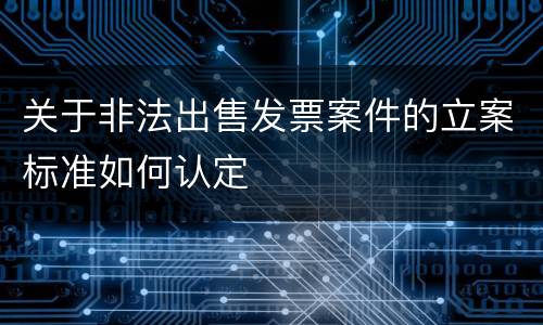 关于非法出售发票案件的立案标准如何认定