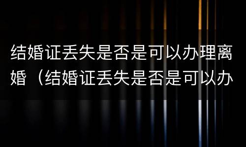 结婚证丢失是否是可以办理离婚（结婚证丢失是否是可以办理离婚证）