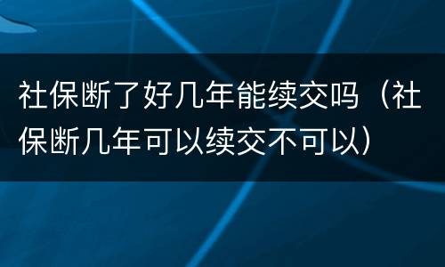 社保断了好几年能续交吗（社保断几年可以续交不可以）