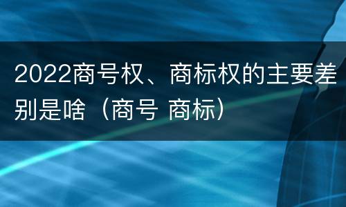 2022商号权、商标权的主要差别是啥（商号 商标）