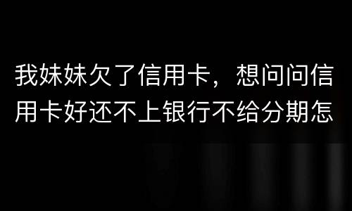 我妹妹欠了信用卡，想问问信用卡好还不上银行不给分期怎么办