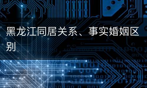 黑龙江同居关系、事实婚姻区别