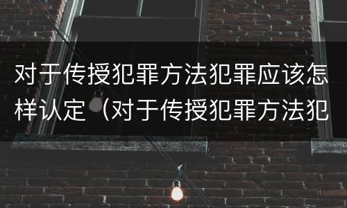 对于传授犯罪方法犯罪应该怎样认定（对于传授犯罪方法犯罪应该怎样认定）