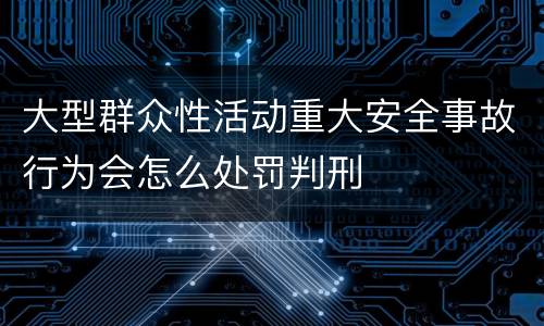 大型群众性活动重大安全事故行为会怎么处罚判刑