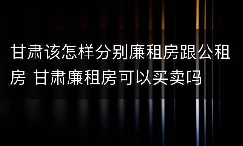 甘肃该怎样分别廉租房跟公租房 甘肃廉租房可以买卖吗