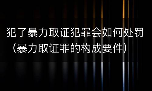 犯了暴力取证犯罪会如何处罚（暴力取证罪的构成要件）