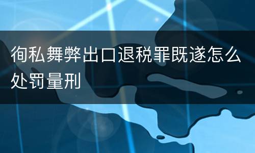 徇私舞弊出口退税罪既遂怎么处罚量刑