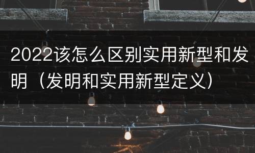 2022该怎么区别实用新型和发明（发明和实用新型定义）