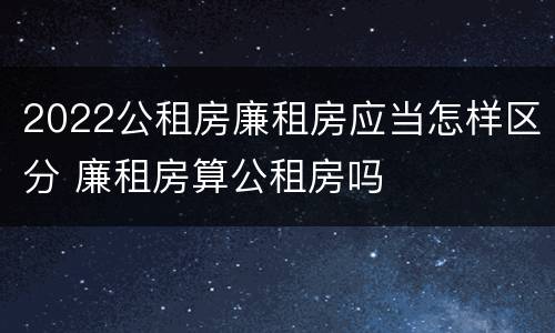 2022公租房廉租房应当怎样区分 廉租房算公租房吗