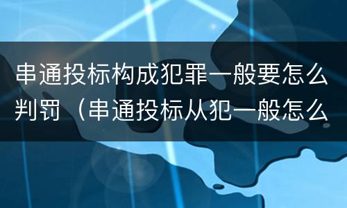 串通投标构成犯罪一般要怎么判罚（串通投标从犯一般怎么判）