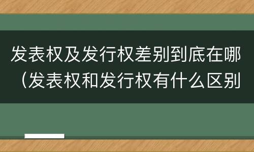 发表权及发行权差别到底在哪（发表权和发行权有什么区别）