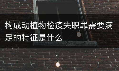 构成动植物检疫失职罪需要满足的特征是什么