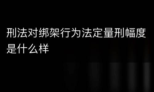 刑法对绑架行为法定量刑幅度是什么样
