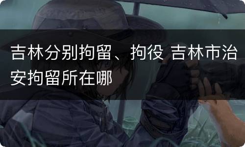 吉林分别拘留、拘役 吉林市治安拘留所在哪