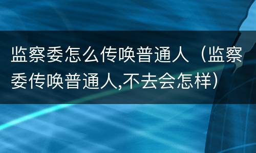 监察委怎么传唤普通人（监察委传唤普通人,不去会怎样）