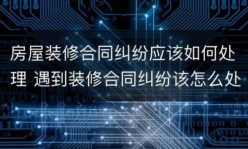 房屋装修合同纠纷应该如何处理 遇到装修合同纠纷该怎么处理