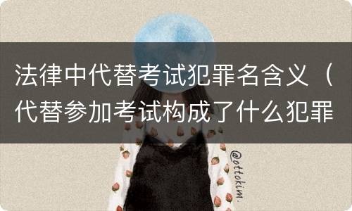 法律中代替考试犯罪名含义（代替参加考试构成了什么犯罪）