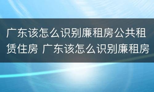 广东该怎么识别廉租房公共租赁住房 广东该怎么识别廉租房公共租赁住房呢