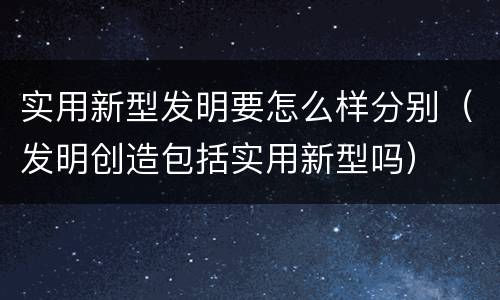 实用新型发明要怎么样分别（发明创造包括实用新型吗）