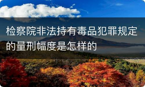 检察院非法持有毒品犯罪规定的量刑幅度是怎样的