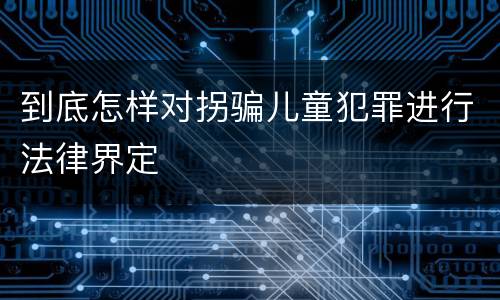 到底怎样对拐骗儿童犯罪进行法律界定