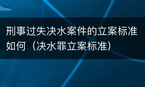 刑事过失决水案件的立案标准如何（决水罪立案标准）