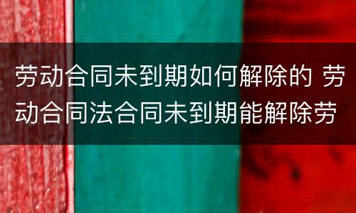 劳动合同未到期如何解除的 劳动合同法合同未到期能解除劳动合同吗
