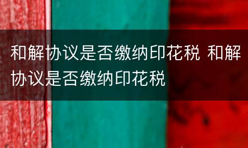 和解协议是否缴纳印花税 和解协议是否缴纳印花税