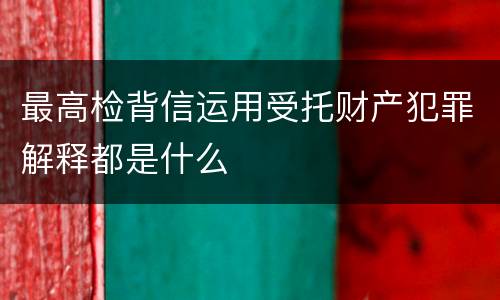 最高检背信运用受托财产犯罪解释都是什么