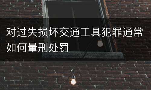 对过失损坏交通工具犯罪通常如何量刑处罚